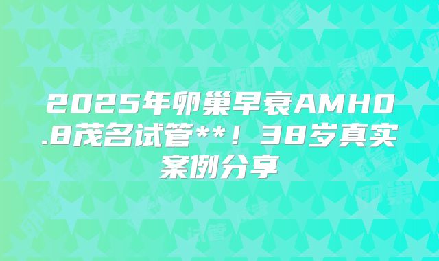 2025年卵巢早衰AMH0.8茂名试管**！38岁真实案例分享