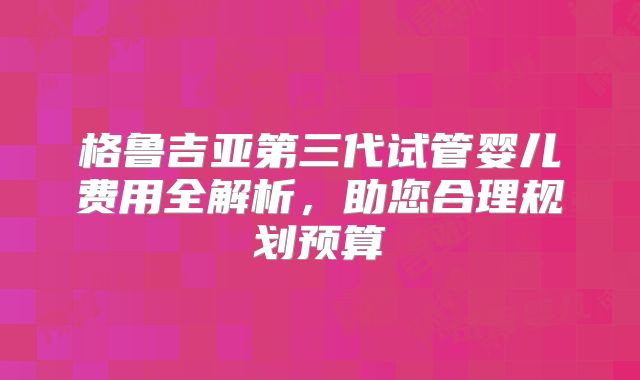 格鲁吉亚第三代试管婴儿费用全解析,助您合理规划预算