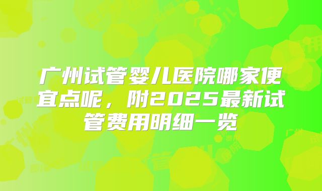 广州试管婴儿医院哪家便宜点呢,附2025最新试管费用明细一览