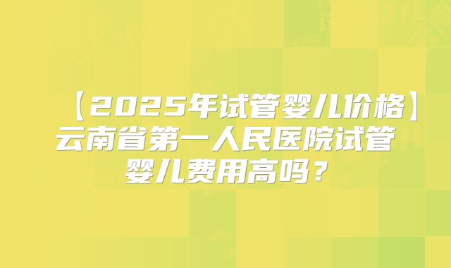【2025年试管婴儿价格】云南省第一人民医院试管婴儿费用高吗?