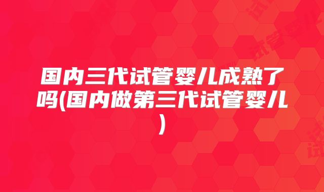 国内三代试管婴儿成熟了吗(国内做第三代试管婴儿)