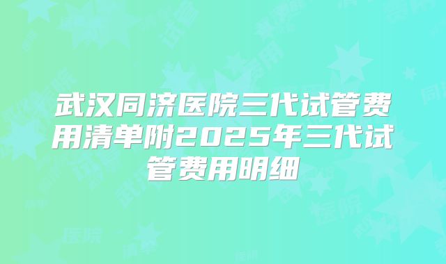 武汉同济医院三代试管费用清单附2025年三代试管费用明细