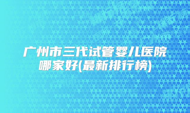 广州市三代试管婴儿医院哪家好(最新排行榜)