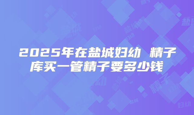 2025年在盐城妇幼 精子库买一管精子要多少钱