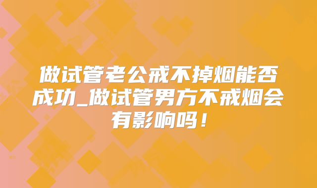 做试管老公戒不掉烟能否成功_做试管男方不戒烟会有影响吗!