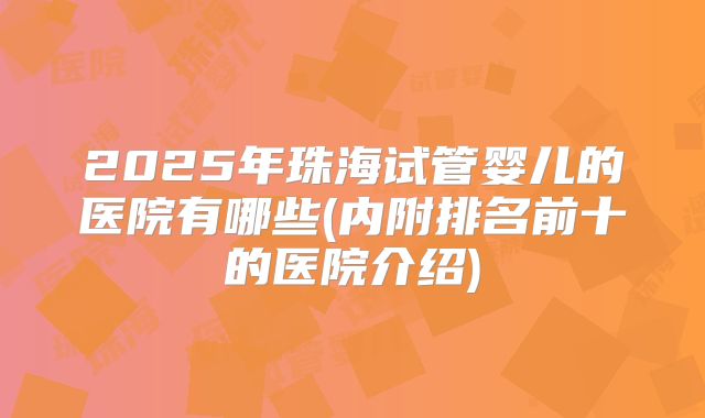 2025年珠海试管婴儿的医院有哪些(内附排名前十的医院介绍)