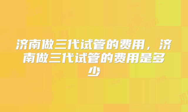 济南做三代试管的费用，济南做三代试管的费用是多少