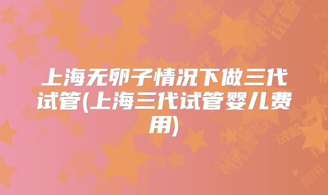 上海无卵子情况下做三代试管(上海三代试管婴儿费用)