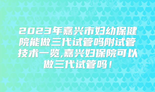 2023年嘉兴市妇幼保健院能做三代试管吗附试管技术一览,嘉兴妇保院可以做三代试管吗！