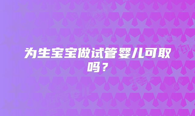 为生宝宝做试管婴儿可取吗?