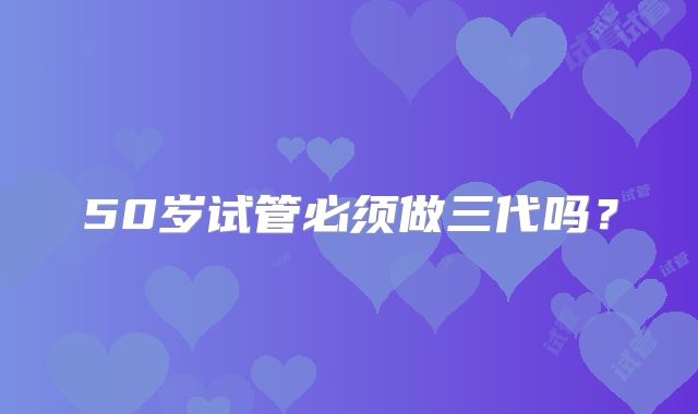50岁试管必须做三代吗？