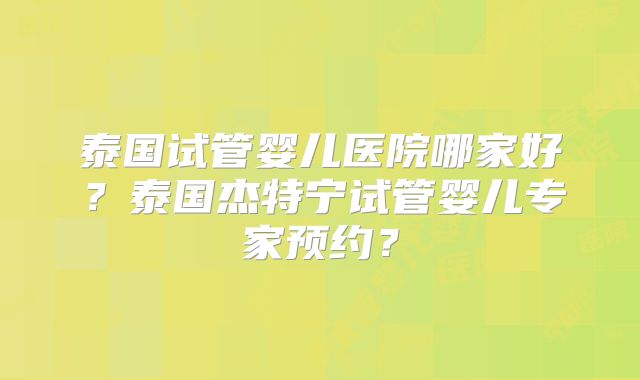 泰国试管婴儿医院哪家好?泰国杰特宁试管婴儿专家预约?