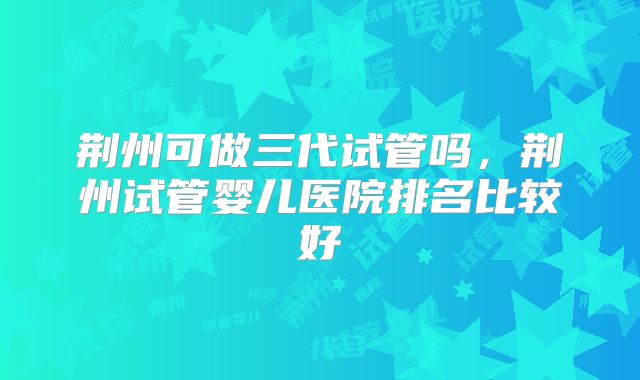 荆州可做三代试管吗，荆州试管婴儿医院排名比较好