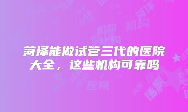 菏泽能做试管三代的医院大全,这些机构可靠吗