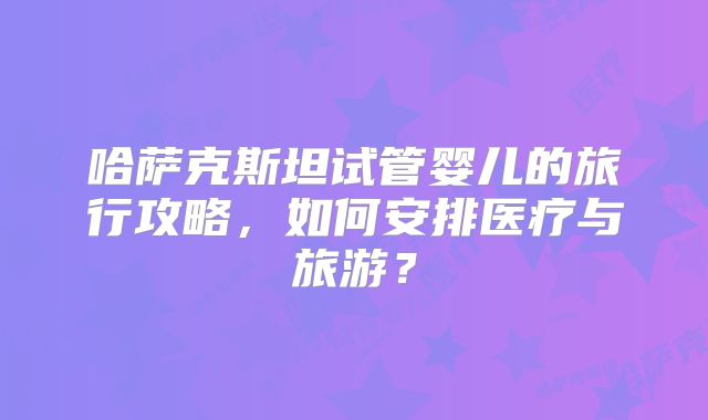 哈萨克斯坦试管婴儿的旅行攻略,如何安排医疗与旅游?