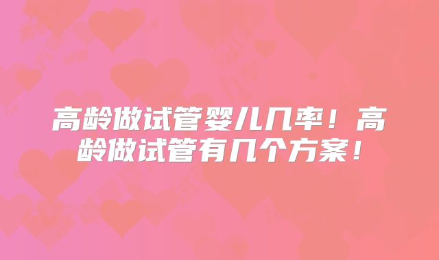 高龄做试管婴儿几率！高龄做试管有几个方案！