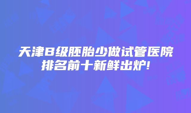天津B级胚胎少做试管医院排名前十新鲜出炉!