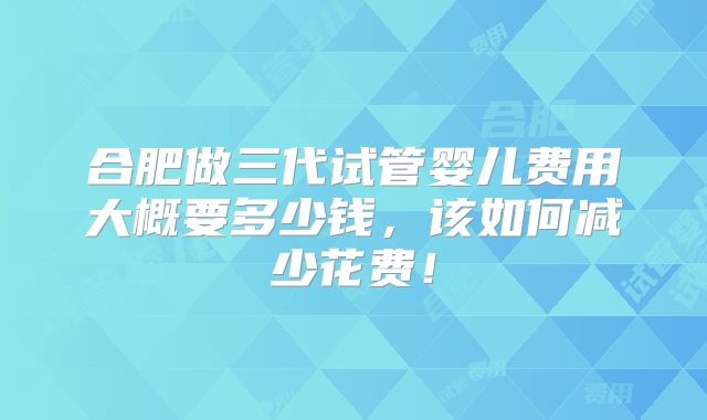 合肥做三代试管婴儿费用大概要多少钱，该如何减少花费！