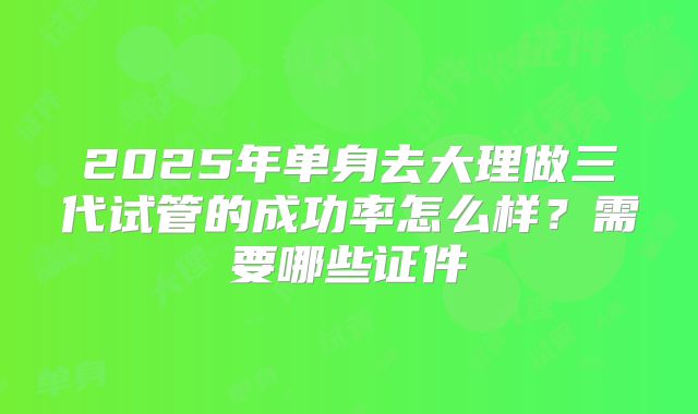 2025年单身去大理做三代试管的成功率怎么样？需要哪些证件
