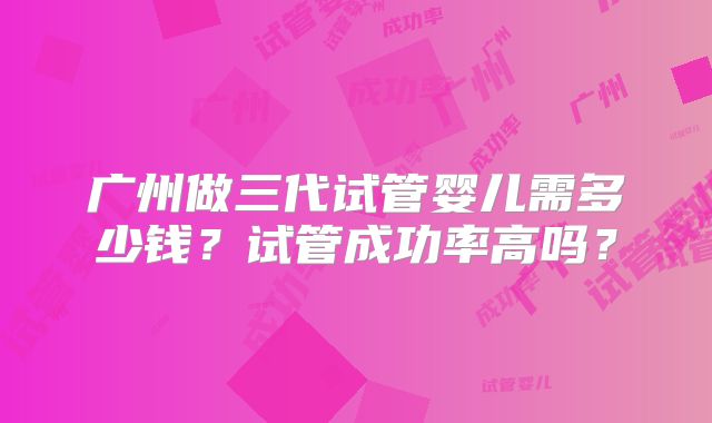 广州做三代试管婴儿需多少钱？试管成功率高吗？