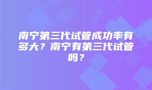 南宁第三代试管成功率有多大?南宁有第三代试管吗?