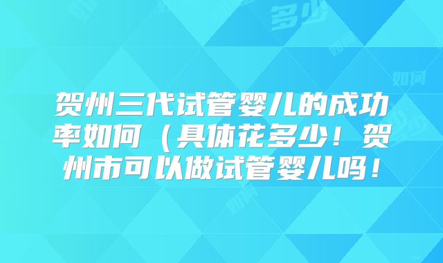 贺州三代试管婴儿的成功率如何（具体花多少！贺州市可以做试管婴儿吗！