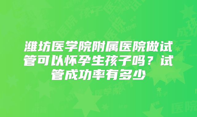 潍坊医学院附属医院做试管可以怀孕生孩子吗？试管成功率有多少