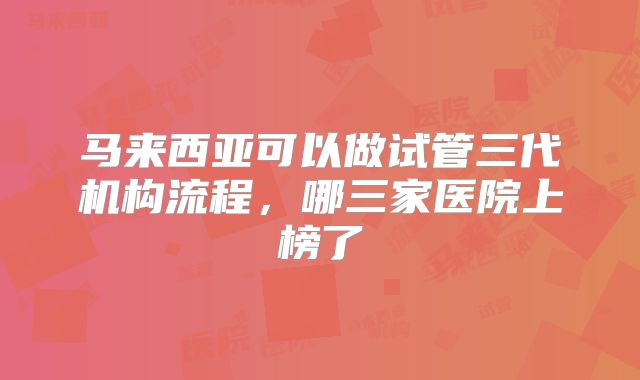 马来西亚可以做试管三代机构流程，哪三家医院上榜了