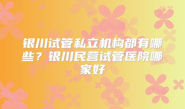 银川试管私立机构都有哪些？银川民营试管医院哪家好
