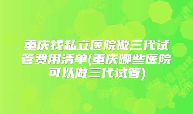 重庆找私立医院做三代试管费用清单(重庆哪些医院可以做三代试管)