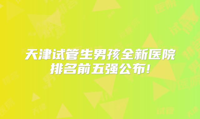 天津试管生男孩全新医院排名前五强公布!