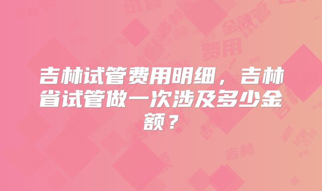 吉林试管费用明细，吉林省试管做一次涉及多少金额？