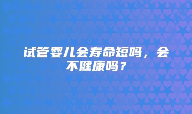 试管婴儿会寿命短吗，会不健康吗？