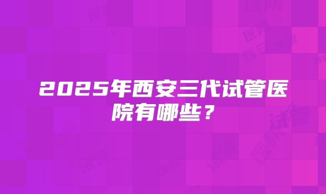 2025年西安三代试管医院有哪些？