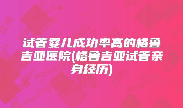 试管婴儿成功率高的格鲁吉亚医院(格鲁吉亚试管亲身经历)