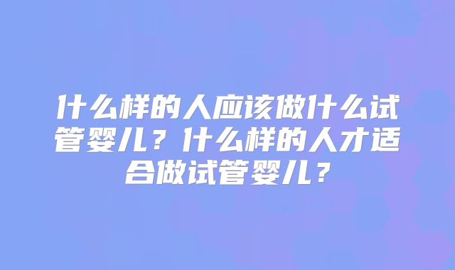 什么样的人应该做什么试管婴儿？什么样的人才适合做试管婴儿？