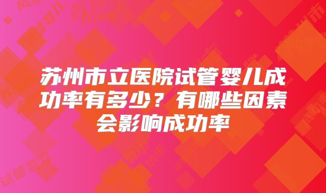 苏州市立医院试管婴儿成功率有多少?有哪些因素会影响成功率