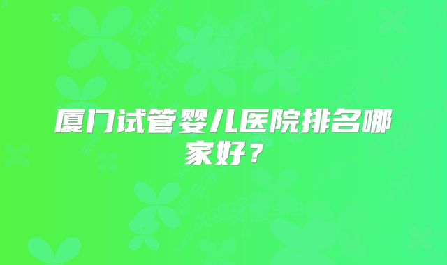 厦门试管婴儿医院排名哪家好？