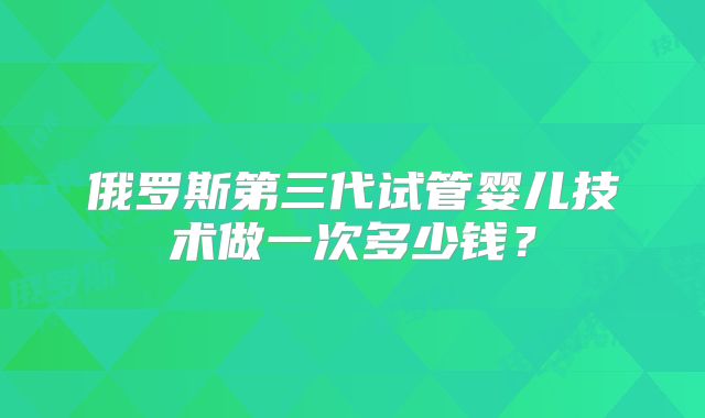 俄罗斯第三代试管婴儿技术做一次多少钱？