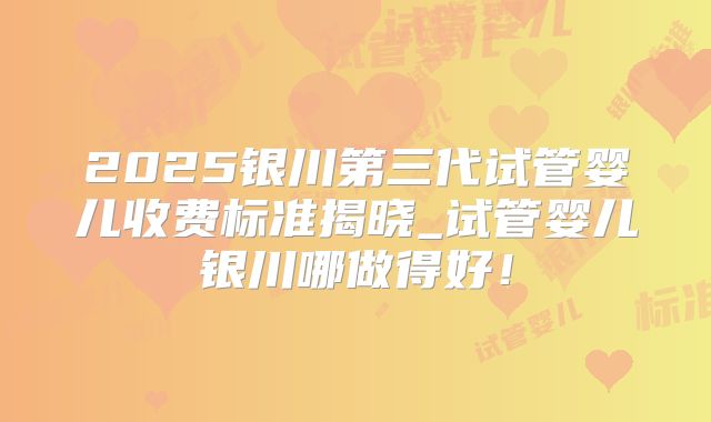 2025银川第三代试管婴儿收费标准揭晓_试管婴儿银川哪做得好！