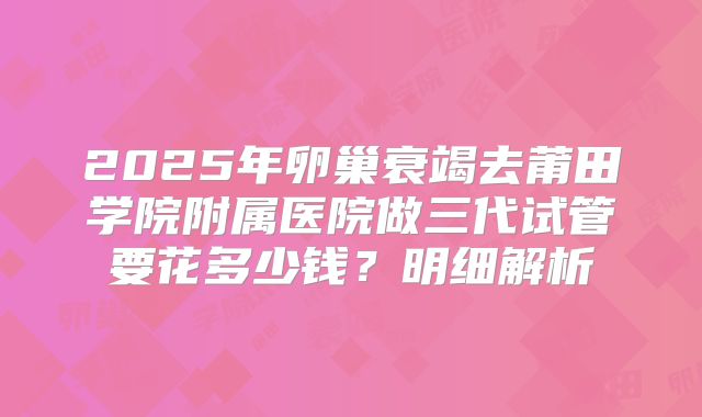 2025年卵巢衰竭去莆田学院附属医院做三代试管要花多少钱?明细解析