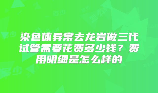 染色体异常去龙岩做三代试管需要花费多少钱？费用明细是怎么样的
