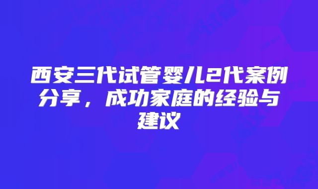 西安三代试管婴儿2代案例分享，成功家庭的经验与建议
