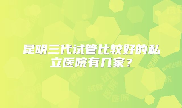 昆明三代试管比较好的私立医院有几家？