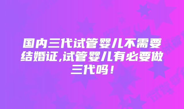 国内三代试管婴儿不需要结婚证,试管婴儿有必要做三代吗!