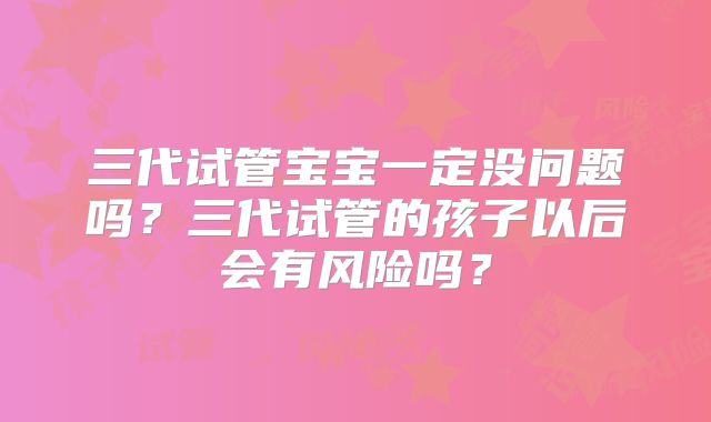 三代试管宝宝一定没问题吗？三代试管的孩子以后会有风险吗？