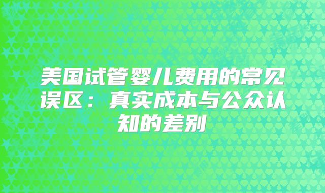 美国试管婴儿费用的常见误区:真实成本与公众认知的差别