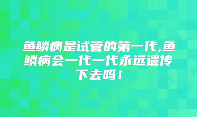 鱼鳞病是试管的第一代,鱼鳞病会一代一代永远遗传下去吗!