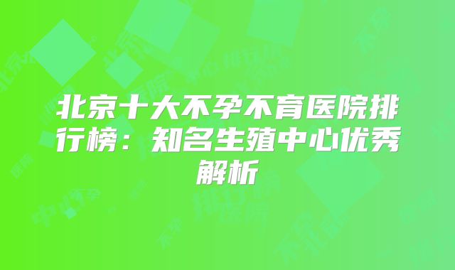 北京十大不孕不育医院排行榜：知名生殖中心优秀解析