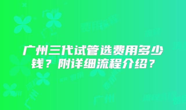广州三代试管选费用多少钱？附详细流程介绍？